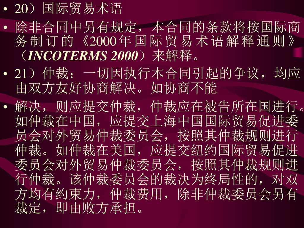 20）国际贸易术语 除非合同中另有规定，本合同的条款将按国际商务制订的《2000年国际贸易术语解释通则》（INCOTERMS 2000）来解释。 21）仲裁：一切因执行本合同引起的争议，均应由双方友好协商解决。如协商不能.