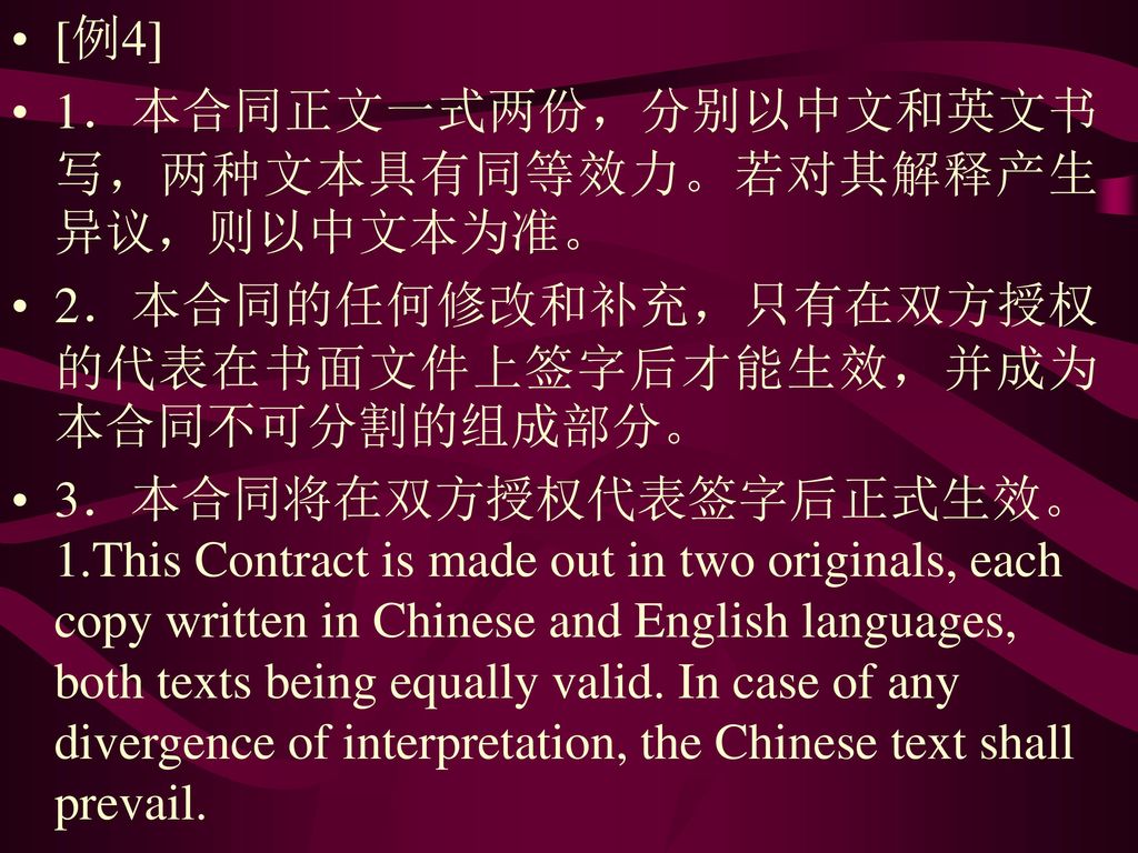 [例4] 1．本合同正文一式两份，分别以中文和英文书写，两种文本具有同等效力。若对其解释产生异议，则以中文本为准。 2．本合同的任何修改和补充，只有在双方授权的代表在书面文件上签字后才能生效，并成为本合同不可分割的组成部分。