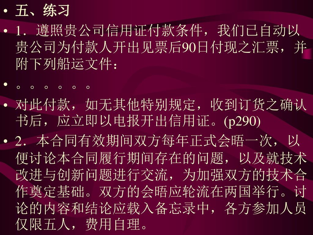 五、练习 1．遵照贵公司信用证付款条件，我们已自动以贵公司为付款人开出见票后90日付现之汇票，并附下列船运文件： 。。。。。。 对此付款，如无其他特别规定，收到订货之确认书后，应立即以电报开出信用证。(p290)