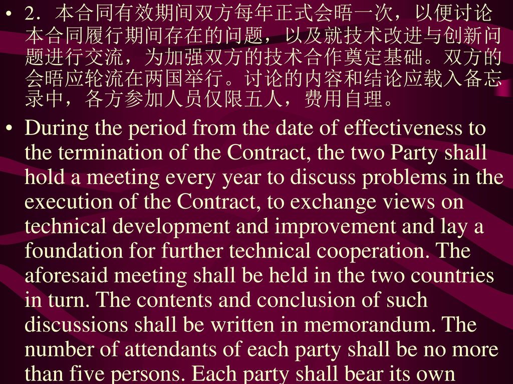 2．本合同有效期间双方每年正式会晤一次，以便讨论本合同履行期间存在的问题，以及就技术改进与创新问题进行交流，为加强双方的技术合作奠定基础。双方的会晤应轮流在两国举行。讨论的内容和结论应载入备忘录中，各方参加人员仅限五人，费用自理。