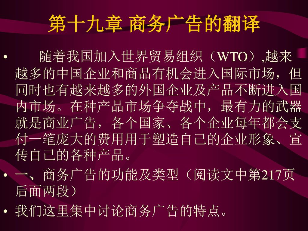 第十九章 商务广告的翻译 随着我国加入世界贸易组织（WTO）,越来越多的中国企业和商品有机会进入国际市场，但同时也有越来越多的外国企业及产品不断进入国内市场。在种产品市场争夺战中，最有力的武器就是商业广告，各个国家、各个企业每年都会支付一笔庞大的费用用于塑造自己的企业形象、宣传自己的各种产品。