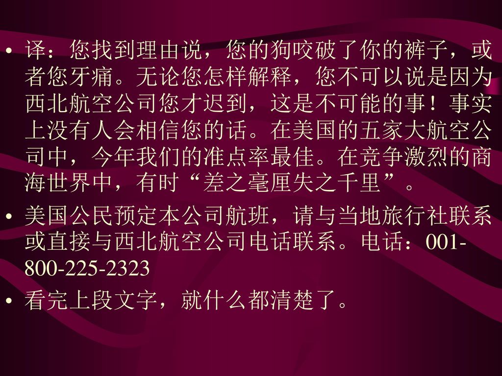 译：您找到理由说，您的狗咬破了你的裤子，或者您牙痛。无论您怎样解释，您不可以说是因为西北航空公司您才迟到，这是不可能的事！事实上没有人会相信您的话。在美国的五家大航空公司中，今年我们的准点率最佳。在竞争激烈的商海世界中，有时 差之毫厘失之千里 。