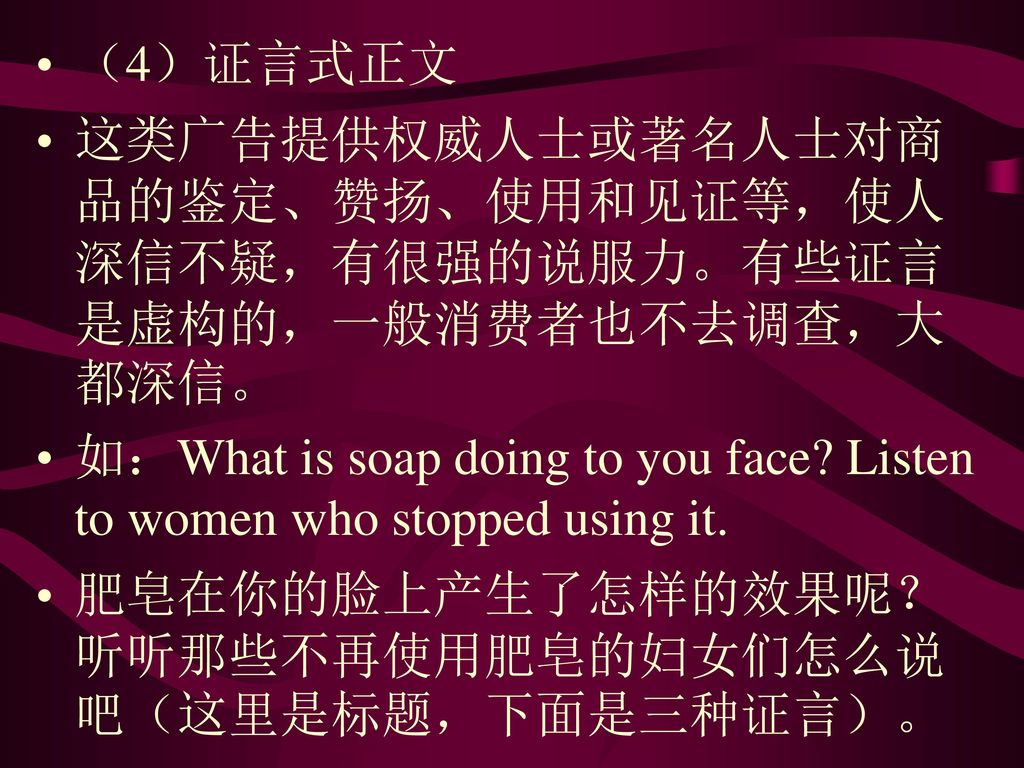 （4）证言式正文 这类广告提供权威人士或著名人士对商品的鉴定、赞扬、使用和见证等，使人深信不疑，有很强的说服力。有些证言是虚构的，一般消费者也不去调查，大都深信。