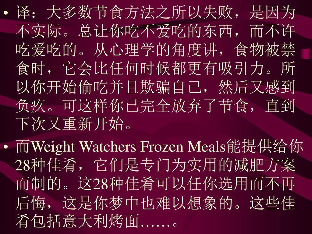 译：大多数节食方法之所以失败，是因为不实际。总让你吃不爱吃的东西，而不许吃爱吃的。从心理学的角度讲，食物被禁食时，它会比任何时候都更有吸引力。所以你开始偷吃并且欺骗自己，然后又感到负疚。可这样你已完全放弃了节食，直到下次又重新开始。