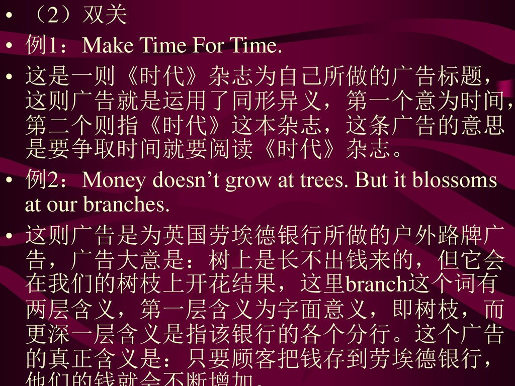 （2）双关 例1：Make Time For Time. 这是一则《时代》杂志为自己所做的广告标题，这则广告就是运用了同形异义，第一个意为时间，第二个则指《时代》这本杂志，这条广告的意思是要争取时间就要阅读《时代》杂志。