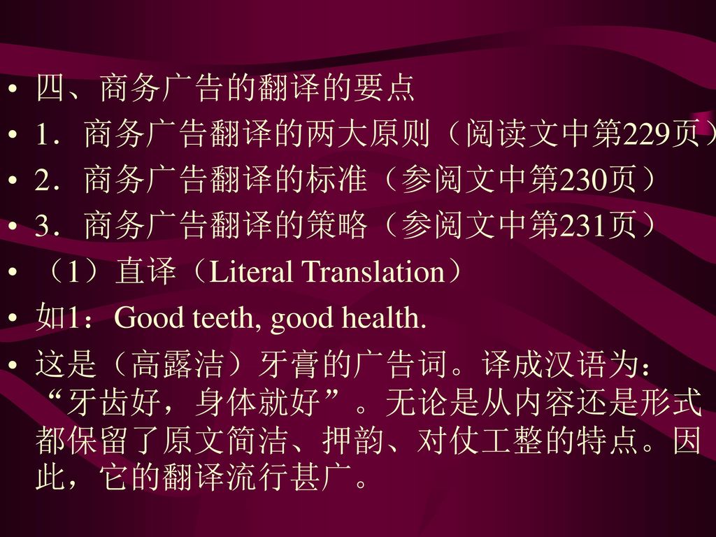 四、商务广告的翻译的要点 1．商务广告翻译的两大原则（阅读文中第229页） 2．商务广告翻译的标准（参阅文中第230页） 3．商务广告翻译的策略（参阅文中第231页） （1）直译（Literal Translation）