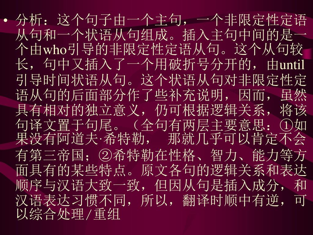 分析：这个句子由一个主句，一个非限定性定语从句和一个状语从句组成。插入主句中间的是一个由who引导的非限定性定语从句。这个从句较长，句中又插入了一个用破折号分开的，由until引导时间状语从句。这个状语从句对非限定性定语从句的后面部分作了些补充说明，因而，虽然具有相对的独立意义，仍可根据逻辑关系，将该句译文置于句尾。（全句有两层主要意思：①如果没有阿道夫·希特勒， 那就几乎可以肯定不会有第三帝国；②希特勒在性格、智力、能力等方面具有的某些特点。原文各句的逻辑关系和表达顺序与汉语大致一致，但因从句是插入成分，和汉语表达习惯不同，所以，翻译时顺中有逆，可以综合处理/重组