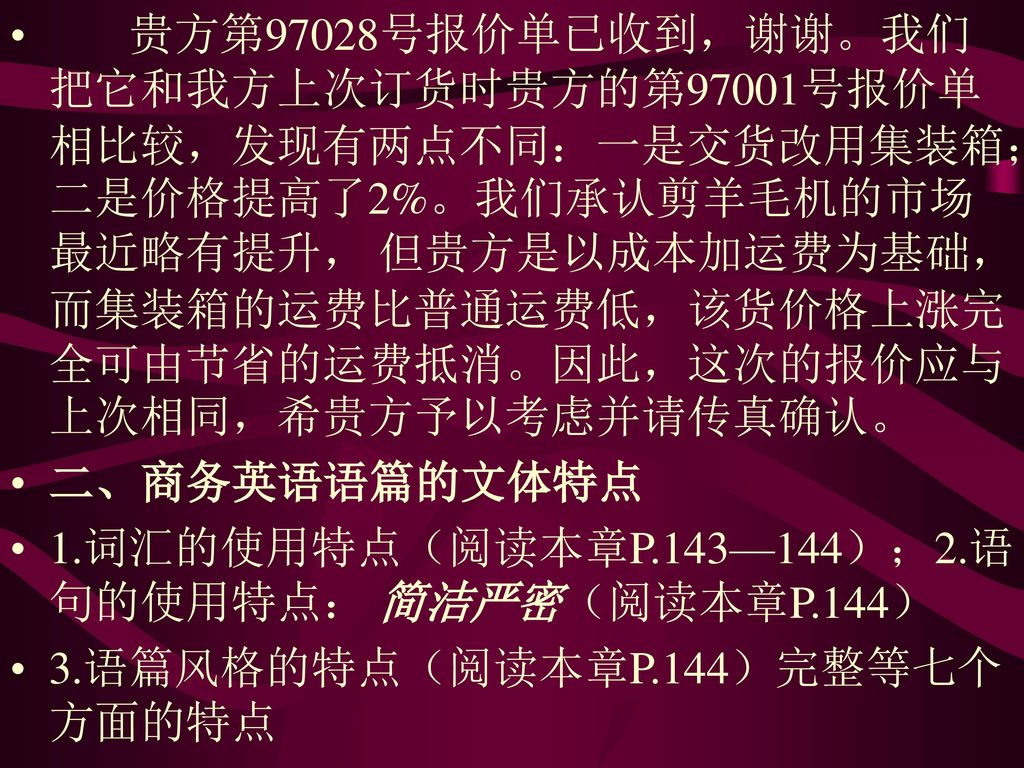 贵方第97028号报价单已收到，谢谢。我们把它和我方上次订货时贵方的第97001号报价单相比较，发现有两点不同：一是交货改用集装箱；二是价格提高了2%。我们承认剪羊毛机的市场最近略有提升， 但贵方是以成本加运费为基础，而集装箱的运费比普通运费低，该货价格上涨完全可由节省的运费抵消。因此，这次的报价应与上次相同，希贵方予以考虑并请传真确认。