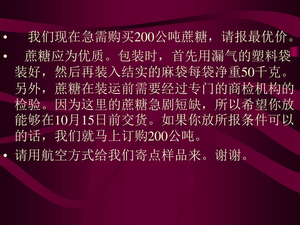 我们现在急需购买200公吨蔗糖，请报最优价。 蔗糖应为优质。包装时，首先用漏气的塑料袋装好，然后再装入结实的麻袋每袋净重50千克。另外，蔗糖在装运前需要经过专门的商检机构的检验。因为这里的蔗糖急剧短缺，所以希望你放能够在10月15日前交货。如果你放所报条件可以的话，我们就马上订购200公吨。