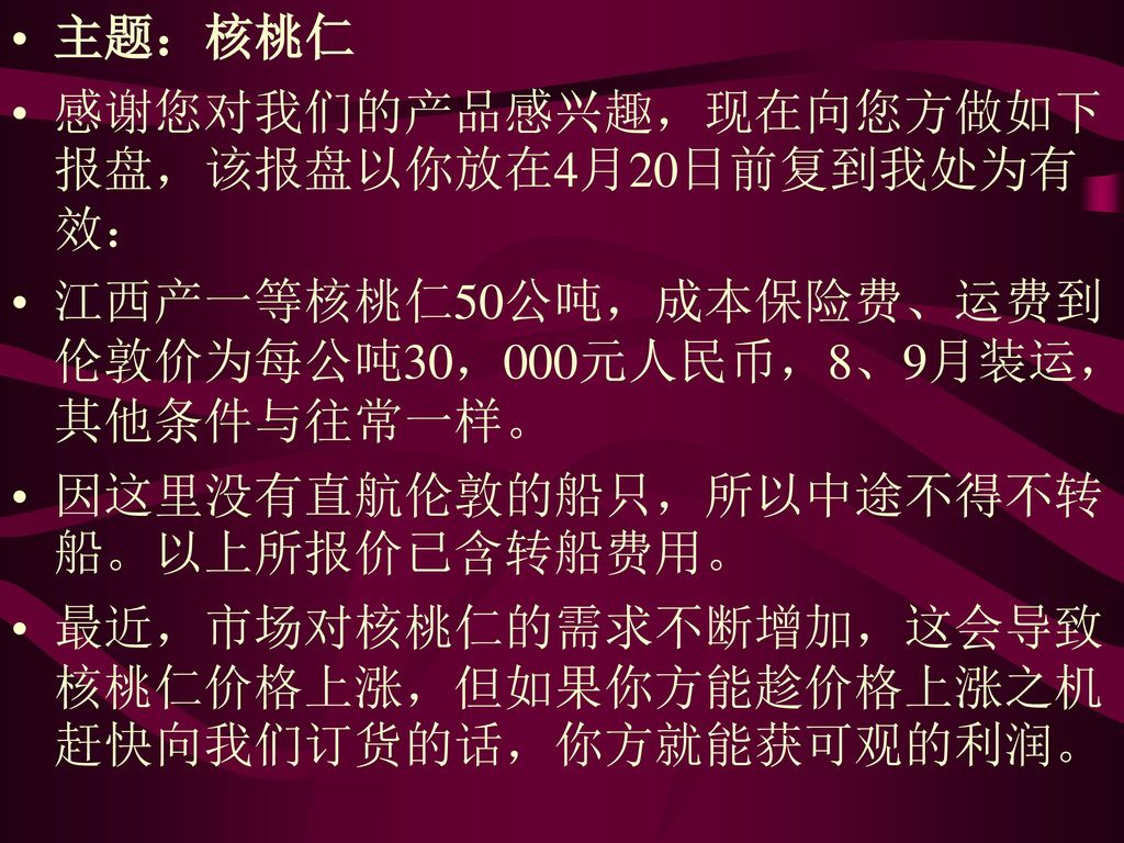 主题：核桃仁 感谢您对我们的产品感兴趣，现在向您方做如下报盘，该报盘以你放在4月20日前复到我处为有效： 江西产一等核桃仁50公吨，成本保险费、运费到伦敦价为每公吨30，000元人民币，8、9月装运，其他条件与往常一样。