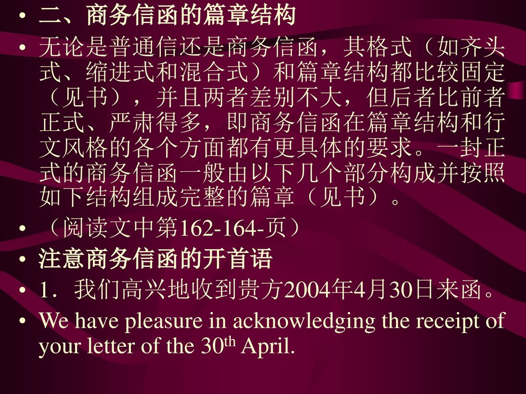 二、商务信函的篇章结构 无论是普通信还是商务信函，其格式（如齐头式、缩进式和混合式）和篇章结构都比较固定（见书），并且两者差别不大，但后者比前者正式、严肃得多，即商务信函在篇章结构和行文风格的各个方面都有更具体的要求。一封正式的商务信函一般由以下几个部分构成并按照如下结构组成完整的篇章（见书）。