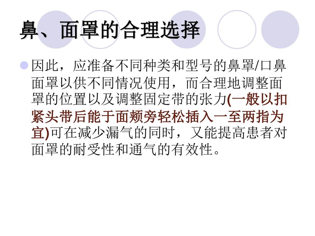 鼻、面罩的合理选择 因此，应准备不同种类和型号的鼻罩/口鼻面罩以供不同情况使用，而合理地调整面罩的位置以及调整固定带的张力(一般以扣紧头带后能于面颊旁轻松插入一至两指为宜)可在减少漏气的同时，又能提高患者对面罩的耐受性和通气的有效性。