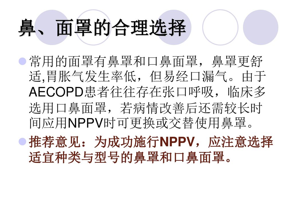 鼻、面罩的合理选择 常用的面罩有鼻罩和口鼻面罩，鼻罩更舒适,胃胀气发生率低，但易经口漏气。由于AECOPD患者往往存在张口呼吸，临床多选用口鼻面罩，若病情改善后还需较长时间应用NPPV时可更换或交替使用鼻罩。