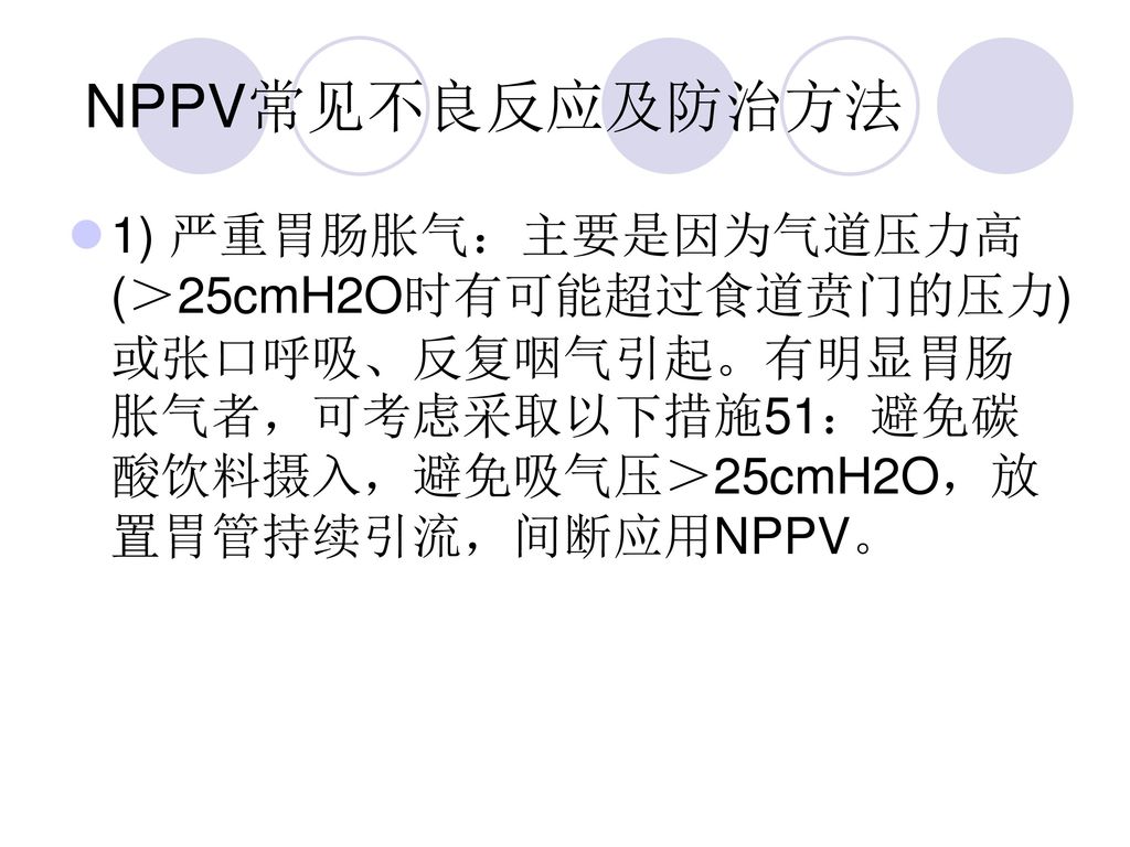 NPPV常见不良反应及防治方法 1) 严重胃肠胀气：主要是因为气道压力高(＞25cmH2O时有可能超过食道贲门的压力)或张口呼吸、反复咽气引起。有明显胃肠胀气者，可考虑采取以下措施51：避免碳酸饮料摄入，避免吸气压＞25cmH2O，放置胃管持续引流，间断应用NPPV。