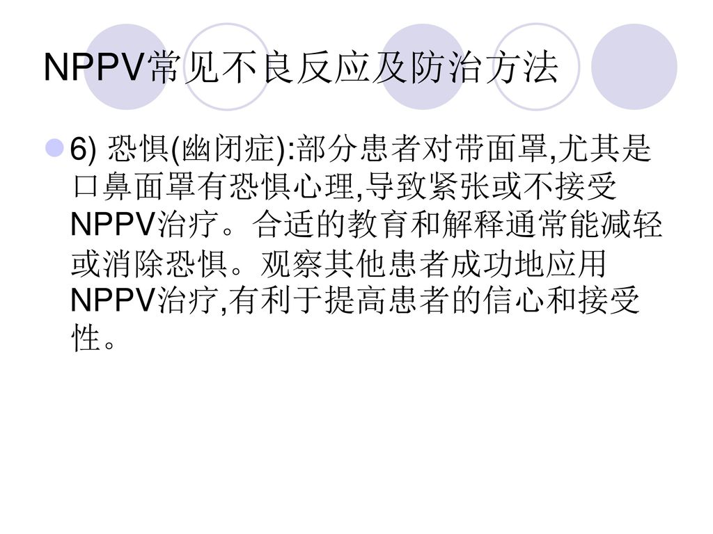 NPPV常见不良反应及防治方法 6) 恐惧(幽闭症):部分患者对带面罩,尤其是口鼻面罩有恐惧心理,导致紧张或不接受NPPV治疗。合适的教育和解释通常能减轻或消除恐惧。观察其他患者成功地应用NPPV治疗,有利于提高患者的信心和接受性。