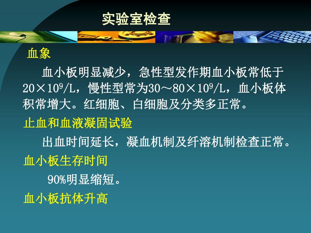 实验室检查 血象. 血小板明显减少，急性型发作期血小板常低于20×109/L，慢性型常为30～80×109/L，血小板体积常增大。红细胞、白细胞及分类多正常。 止血和血液凝固试验. 出血时间延长，凝血机制及纤溶机制检查正常。