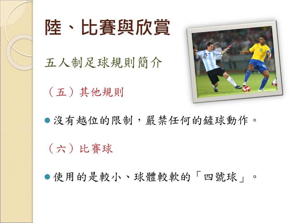 陸、比賽與欣賞 五人制足球規則簡介 （五）其他規則 沒有越位的限制，嚴禁任何的鏟球動作。 （六）比賽球 使用的是較小、球體較軟的「四號球」。
