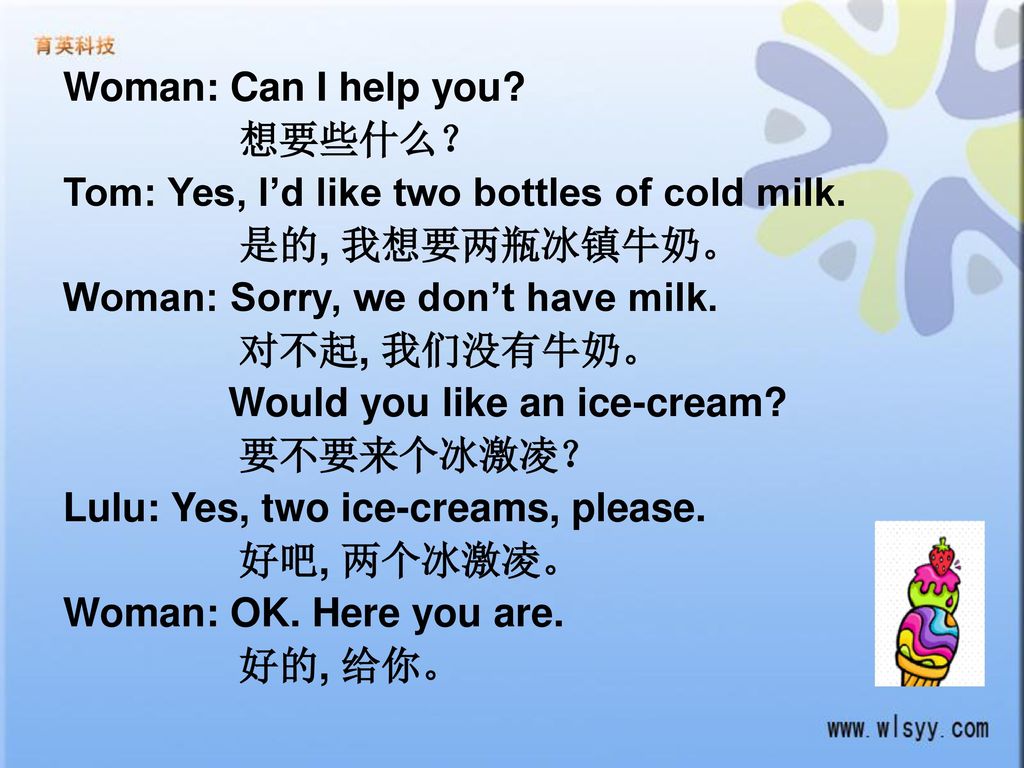 Woman: Can I help you 想要些什么？ Tom: Yes, I’d like two bottles of cold milk. 是的, 我想要两瓶冰镇牛奶。 Woman: Sorry, we don’t have milk.