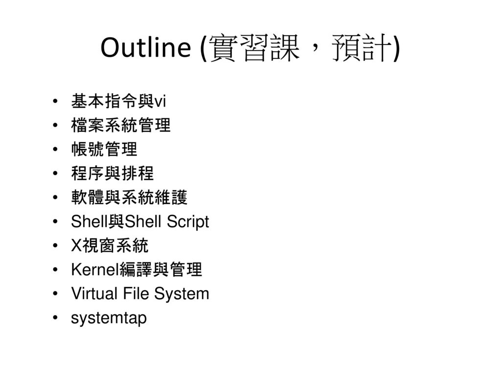 Outline (實習課，預計) 基本指令與vi 檔案系統管理 帳號管理 程序與排程 軟體與系統維護 Shell與Shell Script