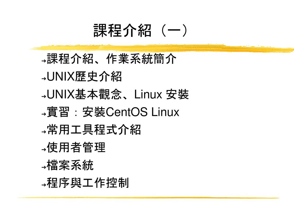 課程介紹（一） 課程介紹、作業系統簡介 UNIX歷史介紹 UNIX基本觀念、Linux 安裝 實習：安裝CentOS Linux
