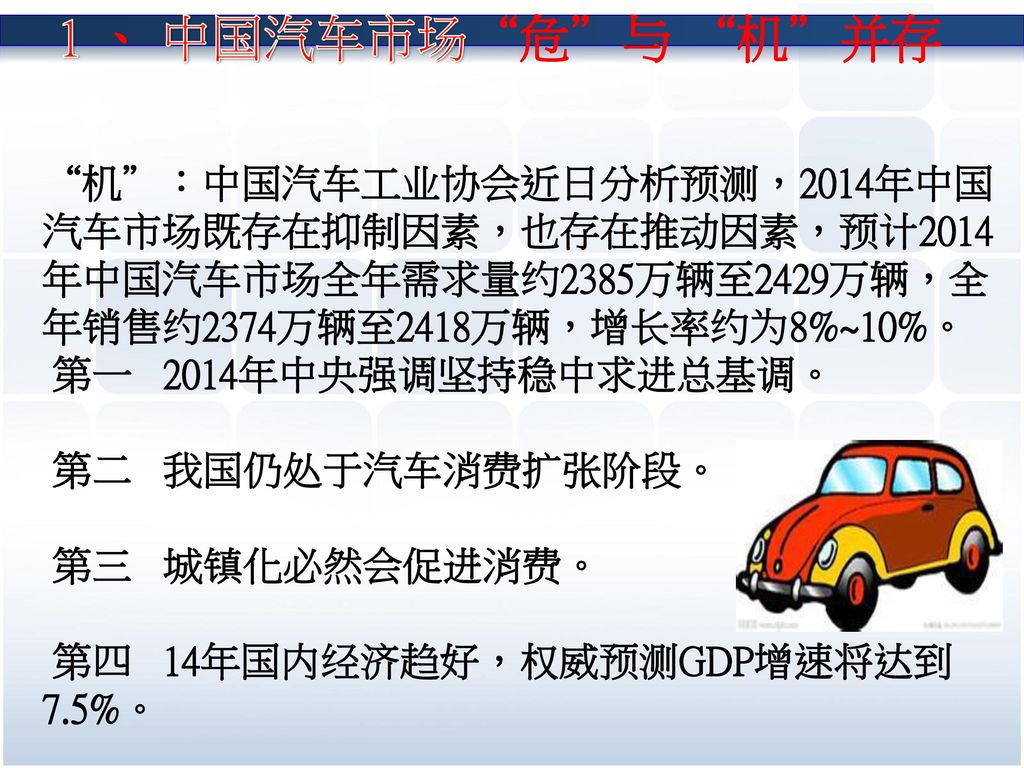 1 、 中国汽车市场 危 与 机 并存 机 ：中国汽车工业协会近日分析预测，2014年中国汽车市场既存在抑制因素，也存在推动因素，预计2014年中国汽车市场全年需求量约2385万辆至2429万辆，全年销售约2374万辆至2418万辆，增长率约为8%~10%。