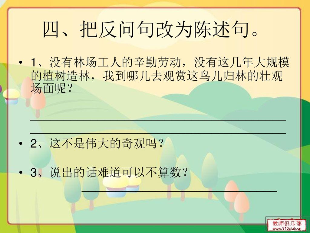 四、把反问句改为陈述句。 1、没有林场工人的辛勤劳动，没有这几年大规模的植树造林，我到哪儿去观赏这鸟儿归林的壮观场面呢？ ____________________________________________________________________________