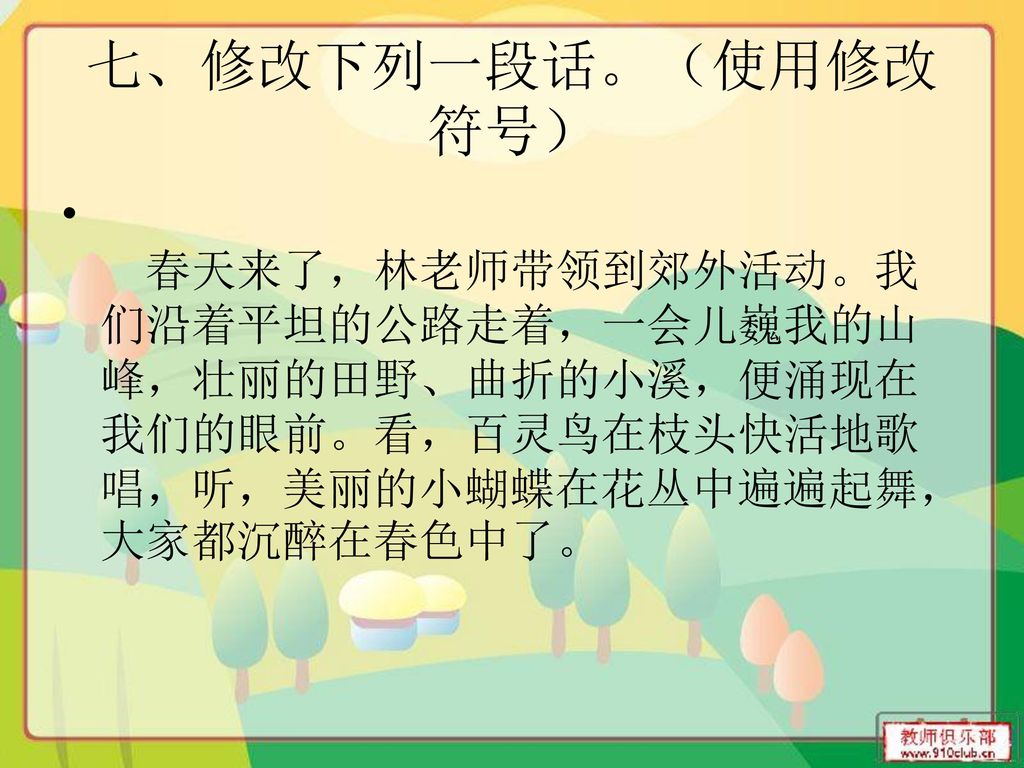 七、修改下列一段话。（使用修改符号） 春天来了，林老师带领到郊外活动。我们沿着平坦的公路走着，一会儿巍我的山峰，壮丽的田野、曲折的小溪，便涌现在我们的眼前。看，百灵鸟在枝头快活地歌唱，听，美丽的小蝴蝶在花丛中遍遍起舞，大家都沉醉在春色中了。