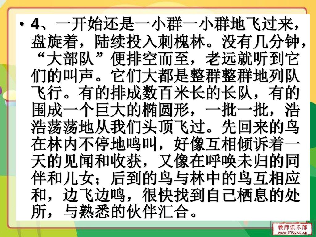 4、一开始还是一小群一小群地飞过来，盘旋着，陆续投入刺槐林。没有几分钟， 大部队 便排空而至，老远就听到它们的叫声。它们大都是整群整群地列队飞行。有的排成数百米长的长队，有的围成一个巨大的椭圆形，一批一批，浩浩荡荡地从我们头顶飞过。先回来的鸟在林内不停地鸣叫，好像互相倾诉着一天的见闻和收获，又像在呼唤未归的同伴和儿女；后到的鸟与林中的鸟互相应和，边飞边鸣，很快找到自己栖息的处所，与熟悉的伙伴汇合。