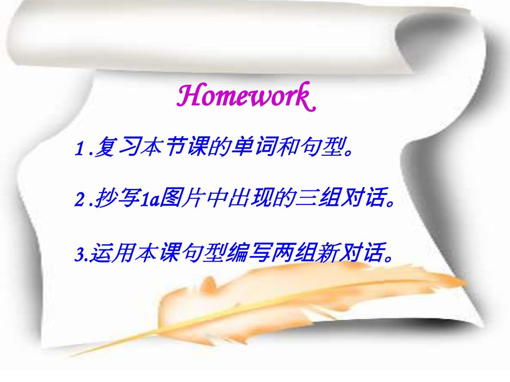 Homework 1 .复习本节课的单词和句型。 2 .抄写1a图片中出现的三组对话。 3.运用本课句型编写两组新对话。