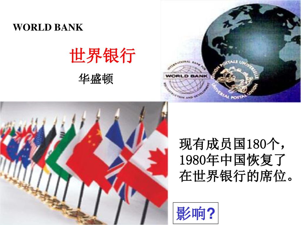 WORLD BANK 世界银行 华盛顿 现有成员国180个， 1980年中国恢复了 在世界银行的席位。 影响