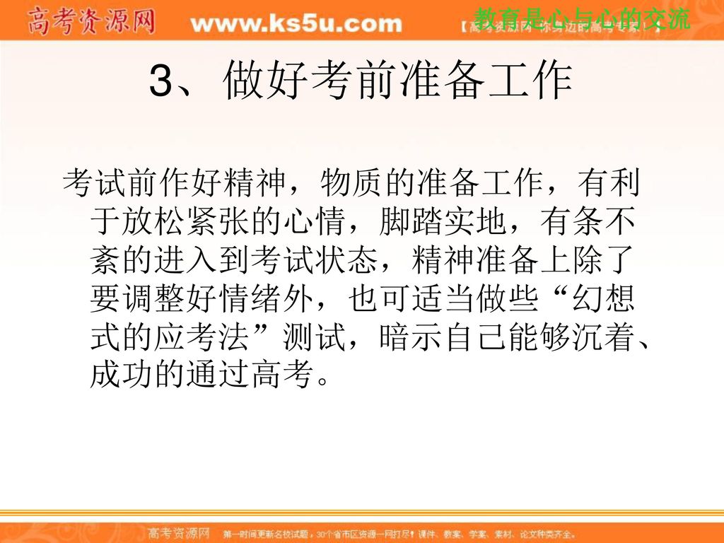 3、 做好考前准备工作 考试前作好精神，物质的准备工作，有利于放松紧张的心情，脚踏实地，有条不紊的进入到考试状态，精神准备上除了要调整好情绪外，也可适当做些 幻想式的应考法 测试，暗示自己能够沉着、成功的通过高考。