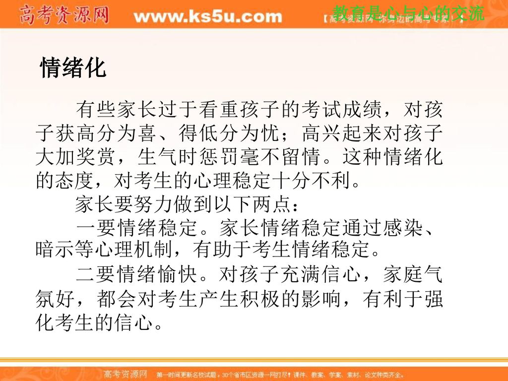 情绪化 有些家长过于看重孩子的考试成绩，对孩子获高分为喜、得低分为忧；高兴起来对孩子大加奖赏，生气时惩罚毫不留情。这种情绪化的态度，对考生的心理稳定十分不利。 家长要努力做到以下两点： 一要情绪稳定。家长情绪稳定通过感染、暗示等心理机制，有助于考生情绪稳定。