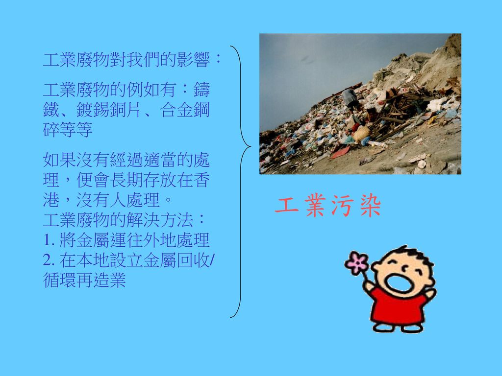 工業污染 工業廢物對我們的影響： 工業廢物的例如有：鑄鐵﹑鍍錫銅片﹑合金鋼碎等等 如果沒有經過適當的處理，便會長期存放在香港，沒有人處理。