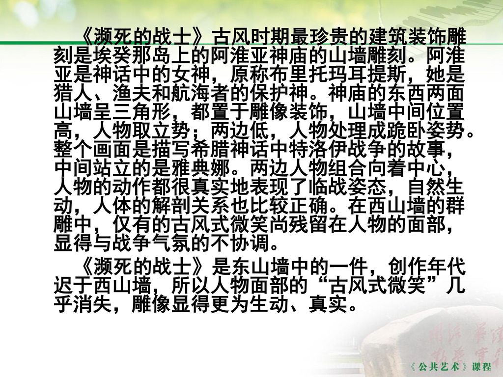 《濒死的战士》古风时期最珍贵的建筑装饰雕刻是埃癸那岛上的阿淮亚神庙的山墙雕刻。阿淮亚是神话中的女神，原称布里托玛耳提斯，她是猎人、渔夫和航海者的保护神。神庙的东西两面山墙呈三角形，都置于雕像装饰，山墙中间位置高，人物取立势；两边低，人物处理成跪卧姿势。整个画面是描写希腊神话中特洛伊战争的故事，中间站立的是雅典娜。两边人物组合向着中心，人物的动作都很真实地表现了临战姿态，自然生动，人体的解剖关系也比较正确。在西山墙的群雕中，仅有的古风式微笑尚残留在人物的面部，显得与战争气氛的不协调。