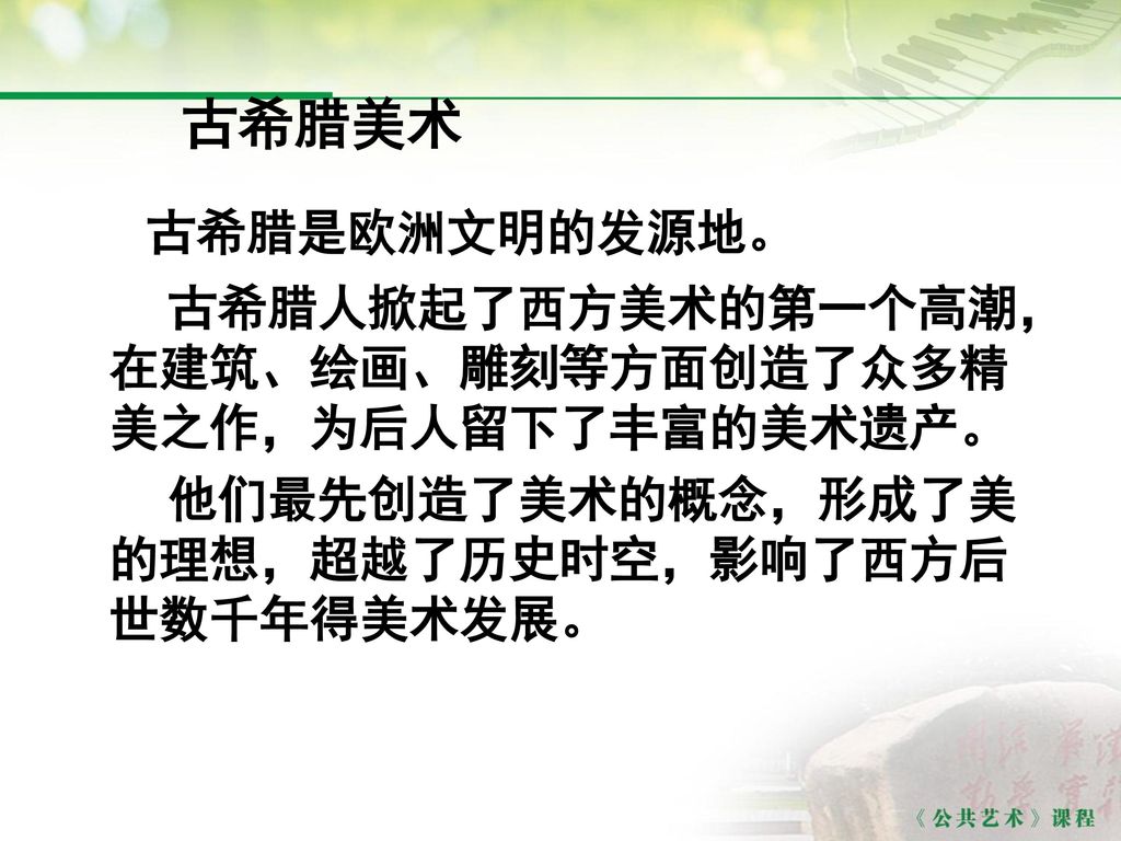 古希腊美术 古希腊是欧洲文明的发源地。 古希腊人掀起了西方美术的第一个高潮，在建筑、绘画、雕刻等方面创造了众多精美之作，为后人留下了丰富的美术遗产。 他们最先创造了美术的概念，形成了美的理想，超越了历史时空，影响了西方后世数千年得美术发展。