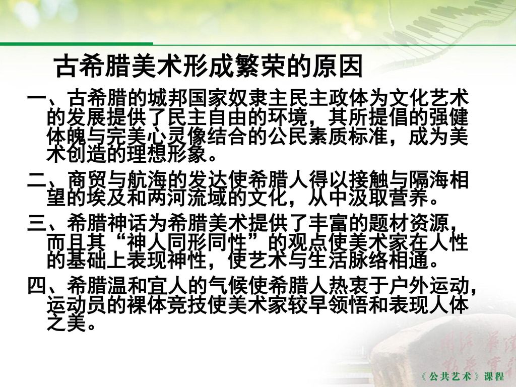 古希腊美术形成繁荣的原因 一、古希腊的城邦国家奴隶主民主政体为文化艺术的发展提供了民主自由的环境，其所提倡的强健体魄与完美心灵像结合的公民素质标准，成为美术创造的理想形象。 二、商贸与航海的发达使希腊人得以接触与隔海相望的埃及和两河流域的文化，从中汲取营养。