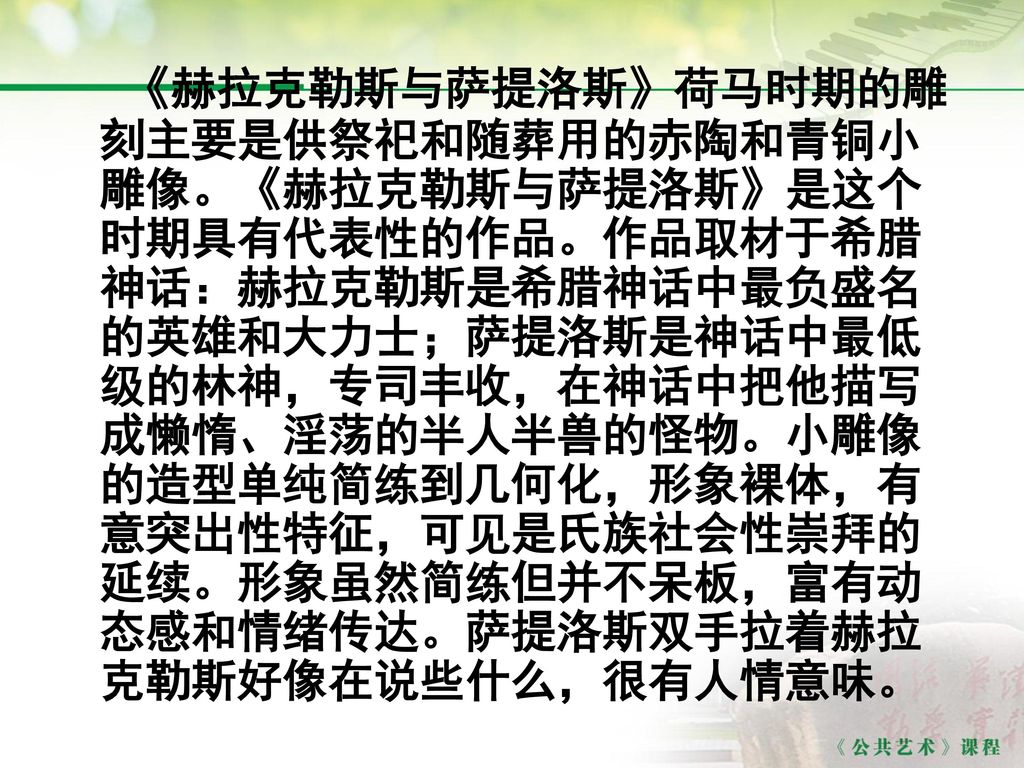 《赫拉克勒斯与萨提洛斯》荷马时期的雕刻主要是供祭祀和随葬用的赤陶和青铜小雕像。《赫拉克勒斯与萨提洛斯》是这个时期具有代表性的作品。作品取材于希腊神话：赫拉克勒斯是希腊神话中最负盛名的英雄和大力士；萨提洛斯是神话中最低级的林神，专司丰收，在神话中把他描写成懒惰、淫荡的半人半兽的怪物。小雕像的造型单纯简练到几何化，形象裸体，有意突出性特征，可见是氏族社会性崇拜的延续。形象虽然简练但并不呆板，富有动态感和情绪传达。萨提洛斯双手拉着赫拉克勒斯好像在说些什么，很有人情意味。