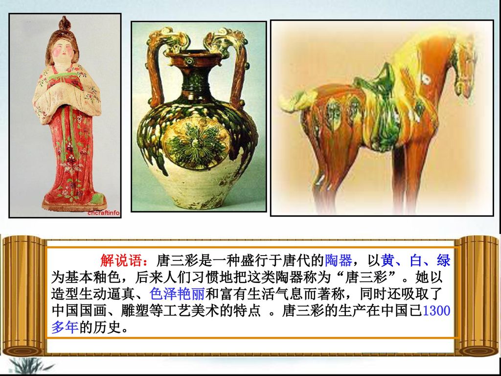 解说语：唐三彩是一种盛行于唐代的陶器，以黄、白、绿为基本釉色，后来人们习惯地把这类陶器称为 唐三彩 。她以造型生动逼真、色泽艳丽和富有生活气息而著称，同时还吸取了中国国画、雕塑等工艺美术的特点 。唐三彩的生产在中国已1300多年的历史。
