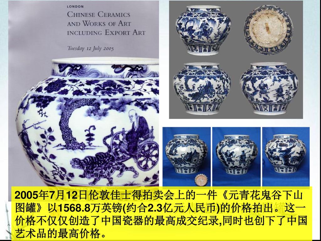 元青花鬼谷下山图罐 2005年7月12日伦敦佳士得拍卖会上的一件《元青花鬼谷下山图罐》以1568.8万英镑(约合2.3亿元人民币)的价格拍出。这一价格不仅仅创造了中国瓷器的最高成交纪录,同时也创下了中国艺术品的最高价格。