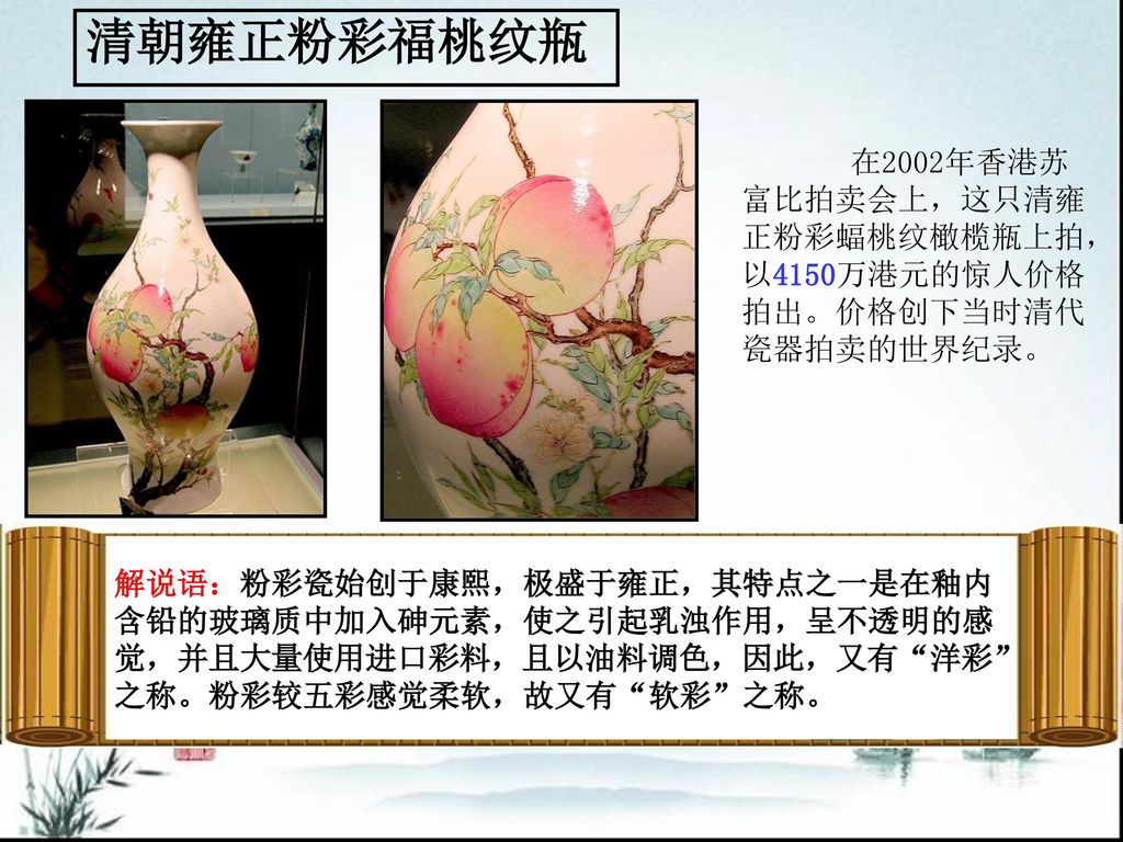 清朝雍正粉彩福桃纹瓶 在2002年香港苏富比拍卖会上，这只清雍正粉彩蝠桃纹橄榄瓶上拍，以4150万港元的惊人价格拍出。价格创下当时清代瓷器拍卖的世界纪录。