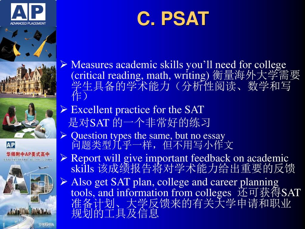 C. PSAT Measures academic skills you’ll need for college (critical reading, math, writing) 衡量海外大学需要学生具备的学术能力（分析性阅读、数学和写作）