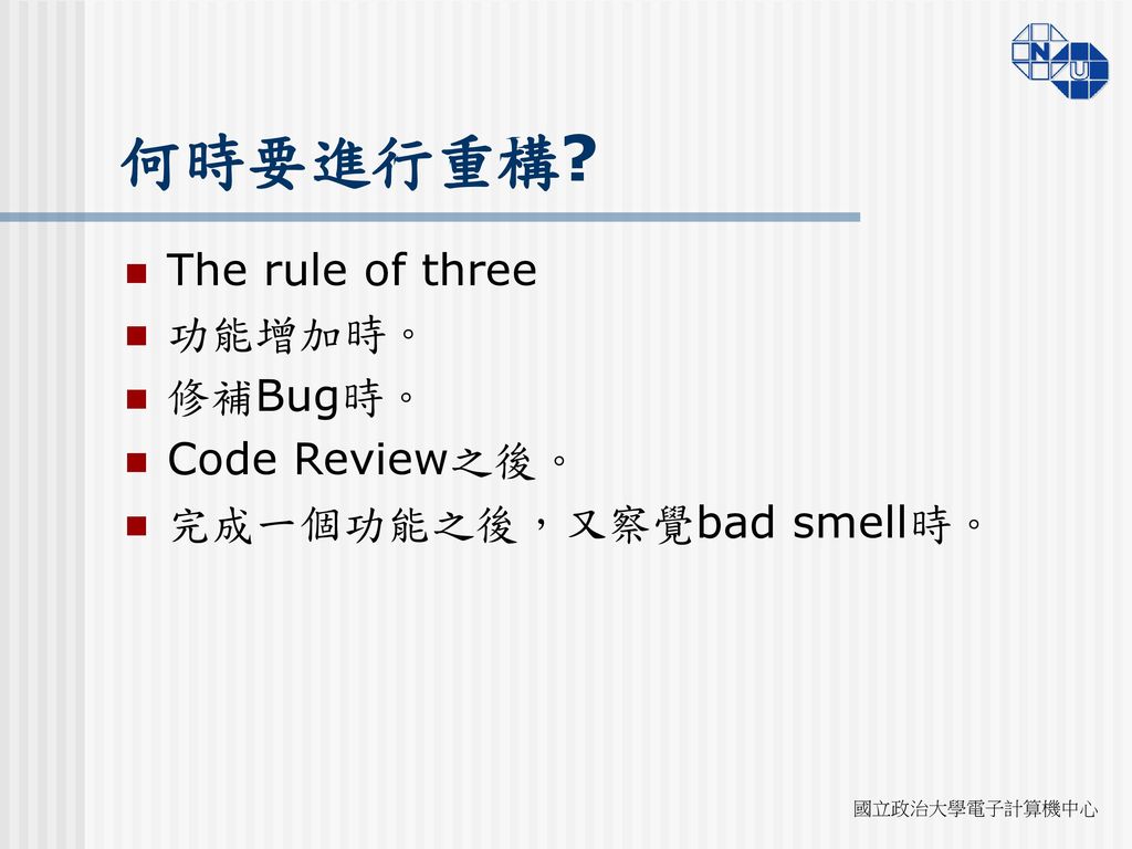 何時要進行重構 The rule of three 功能增加時。 修補Bug時。 Code Review之後。