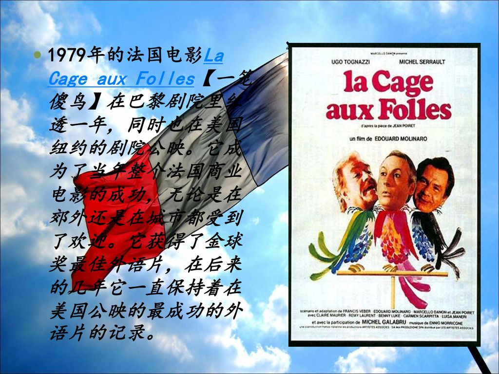 1979年的法国电影La Cage aux Folles【一笼傻鸟】在巴黎剧院里红透一年，同时也在美国纽约的剧院公映。它成为了当年整个法国商业电影的成功，无论是在郊外还是在城市都受到了欢迎。它获得了金球奖最佳外语片，在后来的几年它一直保持着在美国公映的最成功的外语片的记录。