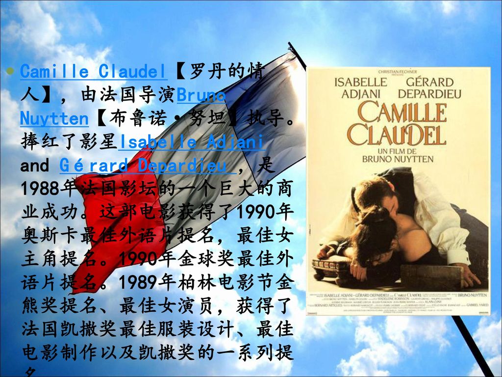 Camille Claudel【罗丹的情人】，由法国导演Bruno Nuytten【布鲁诺·努坦】执导。捧红了影星Isabelle Adjani and Gérard Depardieu ，是1988年法国影坛的一个巨大的商业成功。这部电影获得了1990年奥斯卡最佳外语片提名，最佳女主角提名。1990年金球奖最佳外语片提名。1989年柏林电影节金熊奖提名、最佳女演员，获得了法国凯撒奖最佳服装设计、最佳电影制作以及凯撒奖的一系列提名。
