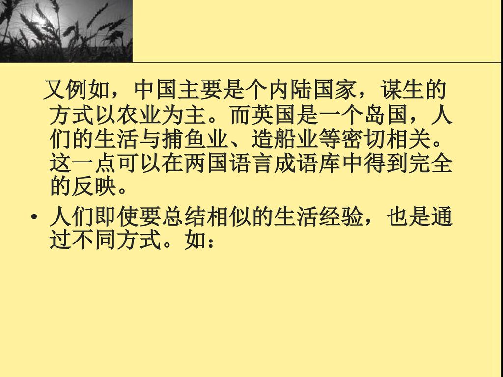 又例如，中国主要是个内陆国家，谋生的方式以农业为主。而英国是一个岛国，人们的生活与捕鱼业、造船业等密切相关。这一点可以在两国语言成语库中得到完全的反映。