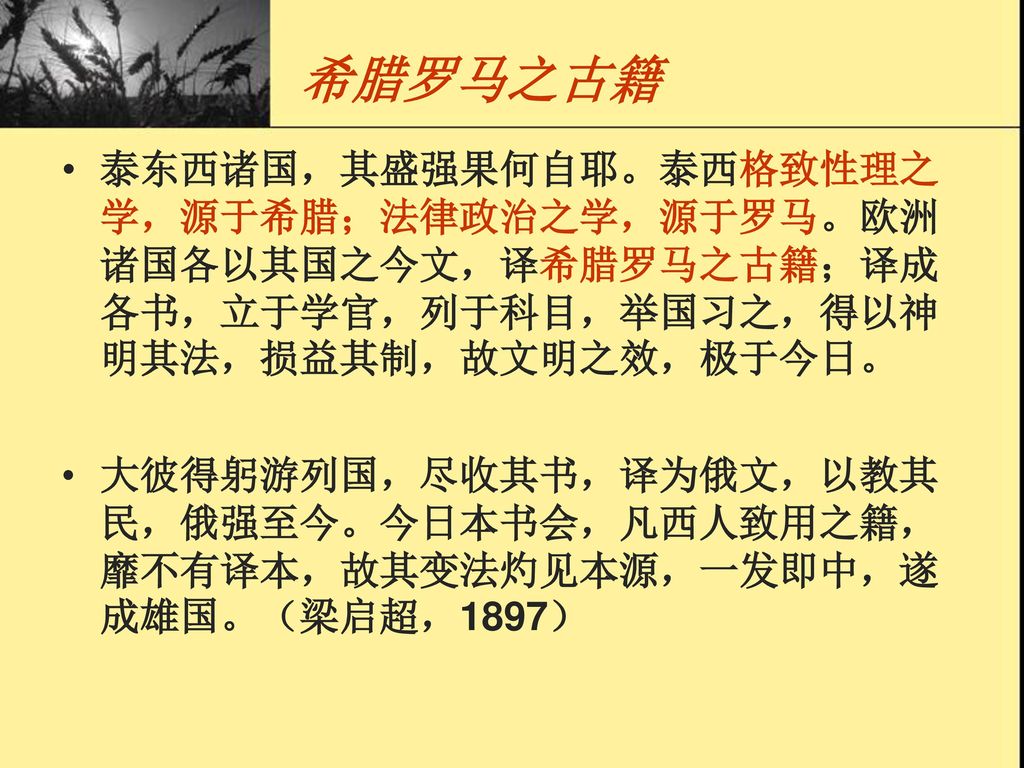 希腊罗马之古籍 泰东西诸国，其盛强果何自耶。泰西格致性理之学，源于希腊；法律政治之学，源于罗马。欧洲诸国各以其国之今文，译希腊罗马之古籍；译成各书，立于学官，列于科目，举国习之，得以神明其法，损益其制，故文明之效，极于今日。