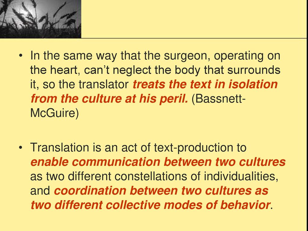 In the same way that the surgeon, operating on the heart, can’t neglect the body that surrounds it, so the translator treats the text in isolation from the culture at his peril. (Bassnett-McGuire)