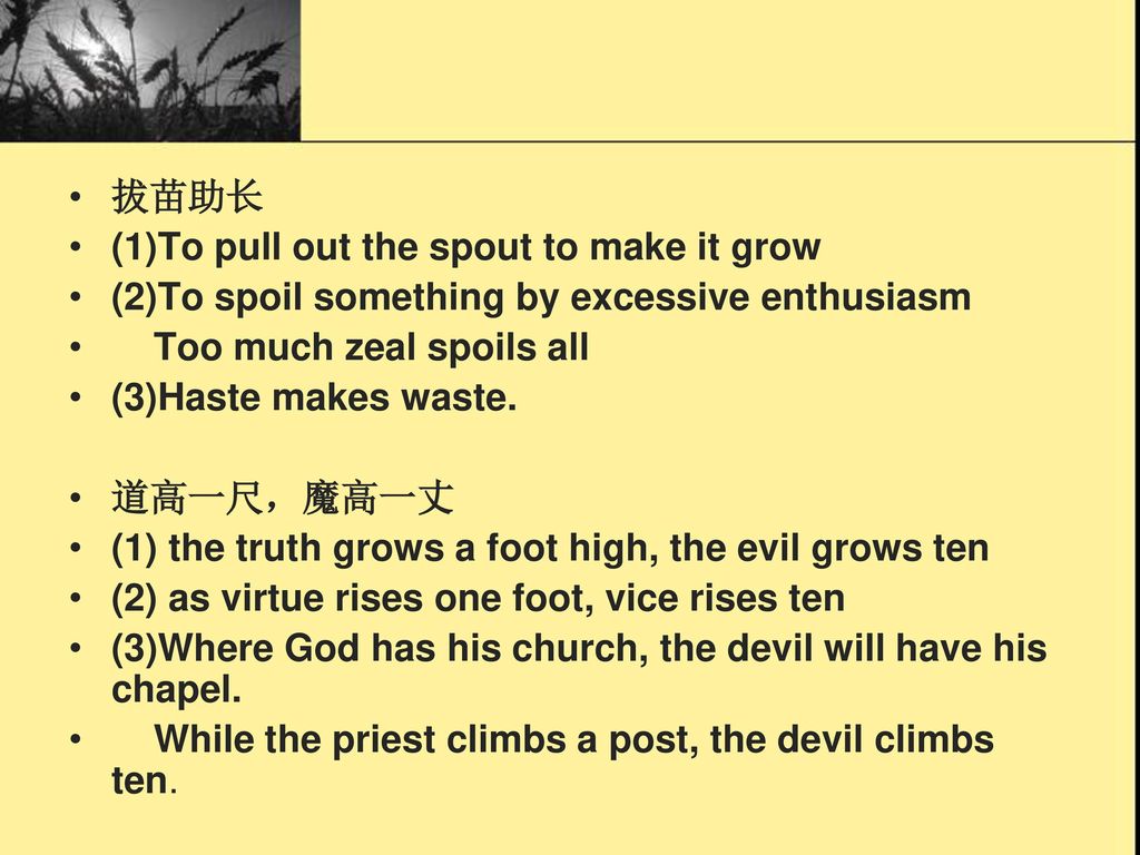 拔苗助长 (1)To pull out the spout to make it grow. (2)To spoil something by excessive enthusiasm. Too much zeal spoils all.