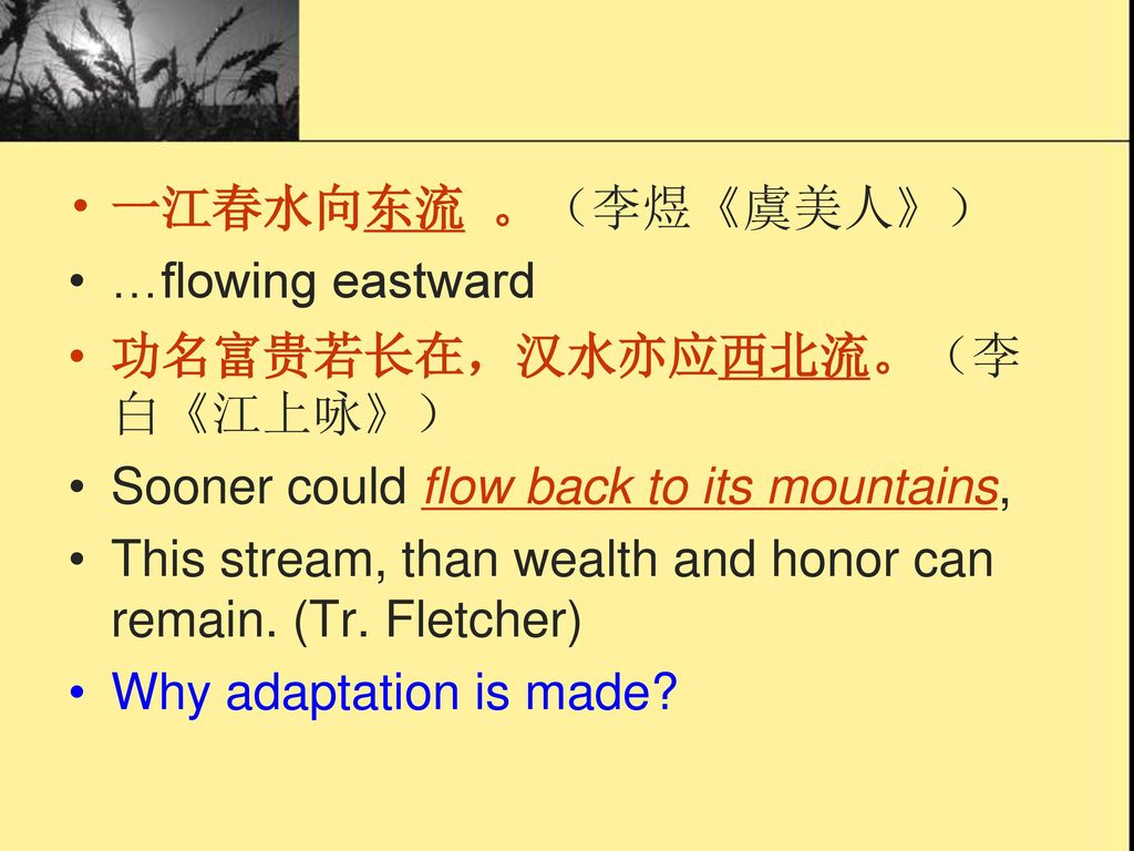 一江春水向东流 。（李煜《虞美人》） …flowing eastward. 功名富贵若长在，汉水亦应西北流。（李白《江上咏》） Sooner could flow back to its mountains,