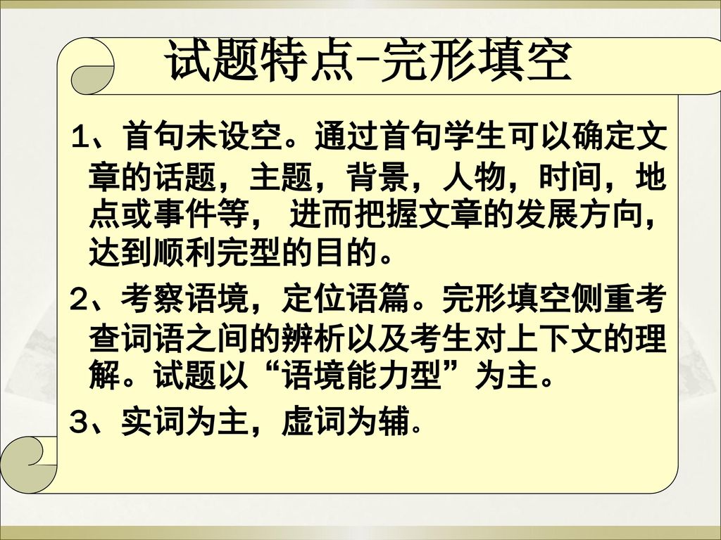 试题特点-完形填空 1、首句未设空。通过首句学生可以确定文章的话题，主题，背景，人物，时间，地点或事件等， 进而把握文章的发展方向，达到顺利完型的目的。 2、考察语境，定位语篇。完形填空侧重考查词语之间的辨析以及考生对上下文的理解。试题以 语境能力型 为主。